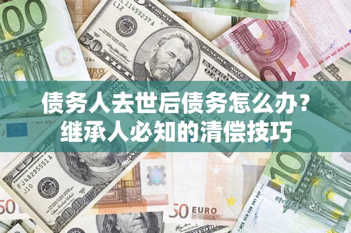 济南债务人去世后债务怎么办？继承人必知的清偿技巧