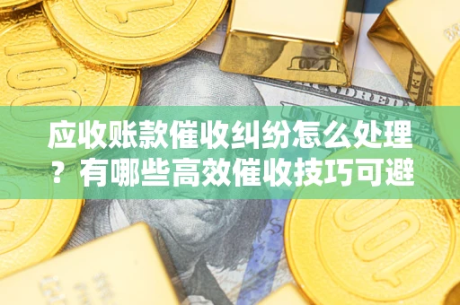 济南应收账款催收纠纷怎么处理？有哪些高效催收技巧可避免坏账？